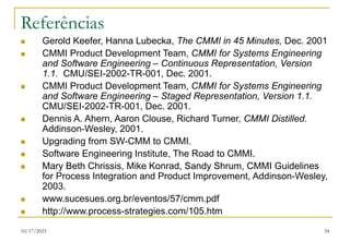 10/17/2023 34
Referências
 Gerold Keefer, Hanna Lubecka, The CMMI in 45 Minutes, Dec. 2001
 CMMI Product Development Team, CMMI for Systems Engineering
and Software Engineering – Continuous Representation, Version
1.1. CMU/SEI-2002-TR-001, Dec. 2001.
 CMMI Product Development Team, CMMI for Systems Engineering
and Software Engineering – Staged Representation, Version 1.1.
CMU/SEI-2002-TR-001, Dec. 2001.
 Dennis A. Ahern, Aaron Clouse, Richard Turner, CMMI Distilled.
Addinson-Wesley, 2001.
 Upgrading from SW-CMM to CMMI.
 Software Engineering Institute, The Road to CMMI.
 Mary Beth Chrissis, Mike Konrad, Sandy Shrum, CMMI Guidelines
for Process Integration and Product Improvement, Addinson-Wesley,
2003.
 www.sucesues.org.br/eventos/57/cmm.pdf
 http://www.process-strategies.com/105.htm
 