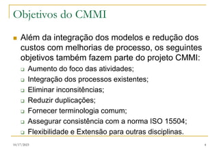 10/17/2023 4
Objetivos do CMMI
 Além da integração dos modelos e redução dos
custos com melhorias de processo, os seguintes
objetivos também fazem parte do projeto CMMI:
 Aumento do foco das atividades;
 Integração dos processos existentes;
 Eliminar inconsitências;
 Reduzir duplicações;
 Fornecer terminologia comum;
 Assegurar consistência com a norma ISO 15504;
 Flexibilidade e Extensão para outras disciplinas.
 