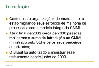 10/17/2023 5
Introdução
 Centenas de organizações do mundo inteiro
estão migrando seus esforços de melhoria de
processos para o modelo integrado CMMI…
 Até o final de 2002 cerca de 7000 pessoas
realizaram o curso de Introdução ao CMMI
ministrado pelo SEI e pelos seus parceiros
autorizados;
 O Brasil foi autorizado a ministrar esse
treinamento desde junho de 2003.
 
