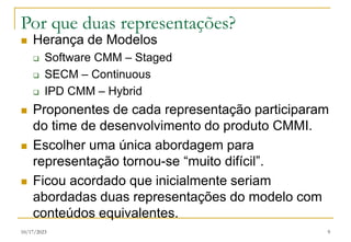 10/17/2023 9
Por que duas representações?
 Herança de Modelos
 Software CMM – Staged
 SECM – Continuous
 IPD CMM – Hybrid
 Proponentes de cada representação participaram
do time de desenvolvimento do produto CMMI.
 Escolher uma única abordagem para
representação tornou-se “muito difícil”.
 Ficou acordado que inicialmente seriam
abordadas duas representações do modelo com
conteúdos equivalentes.
 