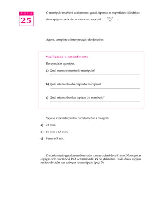 A U L A        O manípulo receberá acabamento geral. Apenas as superfícies cilíndricas


25             das espigas receberão acabamento especial                                                       .




               Agora, complete a interpretação do desenho:




               Verificando o entendimento

               Responda às questões.

               a) Qual o comprimento do manípulo?
                  .............................................................................................................................


               b) Qual o tamanho do corpo do manípulo?
                  .............................................................................................................................


               c) Qual o tamanho das espigas do manípulo?
                  .............................................................................................................................




               Veja se você interpretou corretamente a cotagem:

          a) 72 mm;

          b) 56 mm e 6,3 mm;

          c)   8 mm e 5 mm.




              O afastamento geral a ser observado na execução é de ± 0,1mm. Note que as
          espigas têm tolerância ISO determinada: e9 no diâmetro. Essas duas espigas
          serão rebitadas nas cabeças no manípulo (peça 5).
 