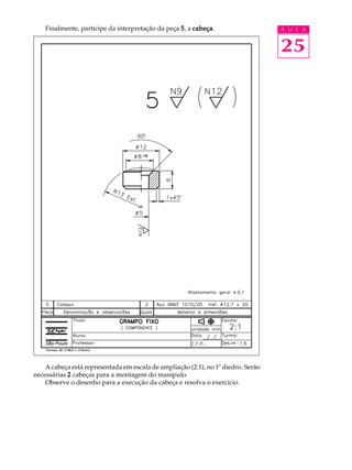 Finalmente, participe da interpretação da peça 5 , a cabeça
                                                         cabeça.                   A U L A


                                                                                   25




    A cabeça está representada em escala de ampliação (2:1), no 1º diedro. Serão
necessárias 2 cabeças para a montagem do manípulo.
    Observe o desenho para a execução da cabeça e resolva o exercício.
 