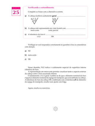 A U L A        Verificando o entendimento


25             Complete as frases com a alternativa correta.

          a) A cabeça receberá acabamento geral .................................................................




          b) A cabeça está representada em vista frontal com ............................................
                meio-corte            corte parcial

          c)   A tolerância do furo é ...........................................................................................
                          ± 0,1                    H8



             Verifique se você respondeu corretamente às questões e leia os comentários
          com atenção.

          a) N9

          b) meio-corte

          c)   H8



               Nesse desenho, N12 indica o acabamento especial da superfície interna
          cilíndrica do furo.
               A representação em meio-corte permite visualizar tanto o aspecto exterior
          da cabeça como o furo escareado interno.
               O afastamento ± 0,1 é geral. Lembre-se de que o diâmetro nominal do furo
          é igual ao diâmetro nominal da espiga do manípulo, que será rebitada na cabeça.
          A tolerância do furo da cabeça H8, combinada com a tolerância e9 de diâmetro
          da espiga do manípulo, resulta num ajuste com folga.


               Agora, resolva os exercícios.
 