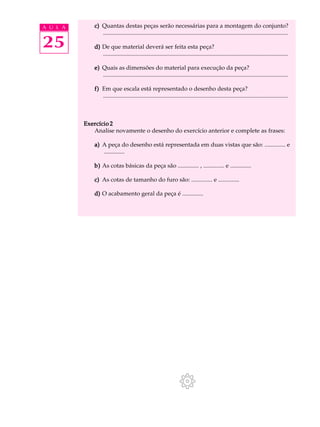 A U L A      c) Quantas destas peças serão necessárias para a montagem do conjunto?
                .............................................................................................................................

25           d) De que material deverá ser feita esta peça?
                .............................................................................................................................

             e) Quais as dimensões do material para execução da peça?
                .............................................................................................................................

             f) Em que escala está representado o desenho desta peça?
                .............................................................................................................................



          Exercício 2
             Analise novamente o desenho do exercício anterior e complete as frases:

             a) A peça do desenho está representada em duas vistas que são: .............. e
                ..............

             b) As cotas básicas da peça são .............. , .............. e ..............

             c) As cotas de tamanho do furo são: .............. e ..............

             d) O acabamento geral da peça é ..............
 