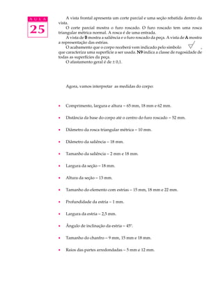 A U L A       A vista frontal apresenta um corte parcial e uma seção rebatida dentro da
          vista.

25            O corte parcial mostra o furo roscado. O furo roscado tem uma rosca
          triangular métrica normal. A rosca é de uma entrada.
              A vista de B mostra a saliência e o furo roscado da peça. A vista de A mostra
          a representação das estrias.
              O acabamento que o corpo receberá vem indicado pelo símbolo                  ,
          que caracteriza uma superfície a ser usada. N9 indica a classe de rugosidade de
          todas as superfícies da peça.
              O afastamento geral é de ± 0,1.




              Agora, vamos interpretar as medidas do corpo:



          ·   Comprimento, largura e altura - 65 mm, 18 mm e 62 mm.

          ·   Distância da base do corpo até o centro do furo roscado - 52 mm.

          ·   Diâmetro da rosca triangular métrica - 10 mm.

          ·   Diâmetro da saliência - 18 mm.

          ·   Tamanho da saliência - 2 mm e 18 mm.

          ·   Largura da seção - 18 mm.

          ·   Altura da seção - 13 mm.

          ·   Tamanho do elemento com estrias - 15 mm, 18 mm e 22 mm.

          ·   Profundidade da estria - 1 mm.

          ·   Largura da estria - 2,5 mm.

          ·   Ângulo de inclinação da estria - 45º.

          ·   Tamanho do chanfro - 9 mm, 15 mm e 18 mm.

          ·   Raios das partes arredondadas - 5 mm e 12 mm.
 