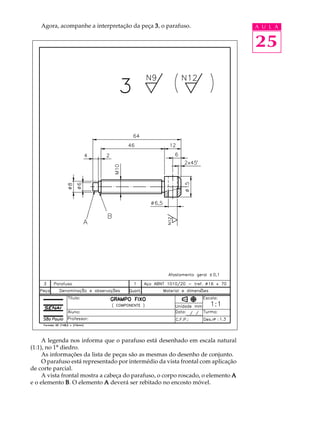 Agora, acompanhe a interpretação da peça 3 , o parafuso.                      A U L A


                                                                                  25




     A legenda nos informa que o parafuso está desenhado em escala natural
(1:1), no 1º diedro.
     As informações da lista de peças são as mesmas do desenho de conjunto.
     O parafuso está representado por intermédio da vista frontal com aplicação
de corte parcial.
     A vista frontal mostra a cabeça do parafuso, o corpo roscado, o elemento A
e o elemento B . O elemento A deverá ser rebitado no encosto móvel.
 