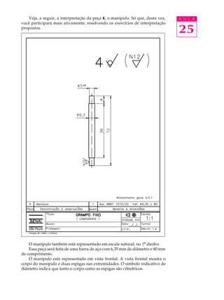 Veja, a seguir, a interpretação da peça 4 , o manípulo. Só que, desta vez,   A U L A
você participará mais ativamente, resolvendo os exercícios de interpretação
propostos.
                                                                                25




    O manípulo também está representado em escala natural, no 1º diedro.
    Essa peça será feita de uma barra de aço com 6,35 mm de diâmetro e 80 mm
de comprimento.
    O manípulo está representado em vista frontal. A vista frontal mostra o
corpo do manípulo e duas espigas nas extremidades. O símbolo indicativo de
diâmetro indica que tanto o corpo como as espigas são cilíndricos.
 