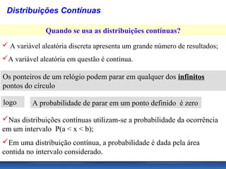 Distribuições Contínuas

              Quando se usa as distribuições contínuas?
 A variável aleatória discreta apresenta um grande número de resultados;
A variável aleatória em questão é contínua.

Os ponteiros de um relógio podem parar em qualquer dos infinitos
pontos do círculo

logo      A probabilidade de parar em um ponto definido é zero

Nas distribuições contínuas utilizam-se a probabilidade da ocorrência
em um intervalo P(a < x < b);
Em uma distribuição contínua, a probabilidade é dada pela área
contida no intervalo considerado.
 