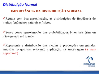 Distribuição Normal
     IMPORTÂNCIA DA DISTRIBUIÇÃO NORMAL

Retrata com boa aproximação, as distribuições de freqüência de
muitos fenômenos naturais e físicos.

Serve como aproximação das probabilidades binomiais (sim ou
não) quando n é grande.

Representa a distribuição das médias e proporções em grandes
amostras, o que tem relevante implicação na amostragem (a mais
importante).
 