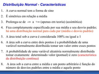 Distribuição Normal - Características
1. A curva normal tem a forma de sino
2. É simétrica em relação a média
3. Prolonga-se de -∞ a +∞ (apenas em teoria) (assintótica)
4. Fica completamente especificada por sua média e seu desvio padrão;
   há uma distribuição normal para cada par (média e desvio padrão)
5. A área total sob a curva é considerada 100% ou igual a 1
6. A área sob a curva entre dois pontos é a probabilidade de uma
   variável normalmente distribuída tomar um valor entre esses pontos
7. A probabilidade de uma variável aleatória normalmente distribuída
   tomar exatamente determinado valor (pontual) é zero (característica
   da distribuição contínua)
8.    A área sob a curva entre a média e um ponto arbitrário é função do
     número de desvios padrões entre a média e aquele ponto
 