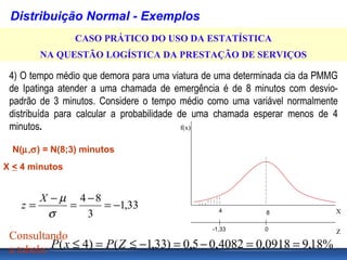 Distribuição Normal - Exemplos
                CASO PRÁTICO DO USO DA ESTATÍSTICA
        NA QUESTÃO LOGÍSTICA DA PRESTAÇÃO DE SERVIÇOS

 4) O tempo médio que demora para uma viatura de uma determinada cia da PMMG
 de Ipatinga atender a uma chamada de emergência é de 8 minutos com desvio-
 padrão de 3 minutos. Considere o tempo médio como uma variável normalmente
 distribuída para calcular a probabilidade de uma chamada esperar menos de 4
 minutos.                                   f(x)


  N(µ,σ) = N(8;3) minutos
X < 4 minutos


       X − µ 4 −8
    z=      =     = −1,33
        σ      3                                 4         8               X

                                               -1,33       0           Z
 Consultando
 a tabela: P ( x ≤ 4) = P ( Z ≤ −1,33) = 0,5 − 0,4082 = 0,0918 = 9,18%
 