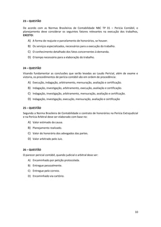 23 – QUESTÃO

De acordo com as Normas Brasileiras de Contabilidade NBC TP 01 – Perícia Contábil, o
planejamento deve considerar os seguintes fatores relevantes na execução dos trabalhos,
EXCETO:
    A) A forma de reajuste e parcelamento de honorários, se houver.
    B) Os serviços especializados, necessários para a execução do trabalho.
    C) O conhecimento detalhado dos fatos concernentes à demanda.
    D) O tempo necessário para a elaboração do trabalho.


24 – QUESTÃO
Visando fundamentar as conclusões que serão levadas ao Laudo Pericial, além de exame e
vistoria, os procedimentos de perícia contábil são em ordem de procedência:
    A) Execução, indagação, arbitramento, mensuração, avaliação e certificação.
    B) Indagação, investigação, arbitramento, execução, avaliação e certificação.
    C) Indagação, investigação, arbitramento, mensuração, avaliação e certificação.
    D) Indagação, investigação, execução, mensuração, avaliação e certificação

25 – QUESTÃO
Segundo a Norma Brasileira de Contabilidade o contrato de honorários na Perícia Extrajudicial
e na Perícia Arbitral deve ser elaborado com base no:
    A) Valor estimado da causa.
    B) Planejamento realizado.
    C) Valor do honorário dos advogados das partes.
    D) Valor arbitrado pelo Juiz.


26 – QUESTÃO
O parecer pericial contábil, quando judicial e arbitral deve ser:
    A) Encaminhado por petição protocolada.
    B) Entregue pessoalmente.
    C) Entregue pelo correio.
    D) Encaminhado via cartório.




                                                                                          10
 