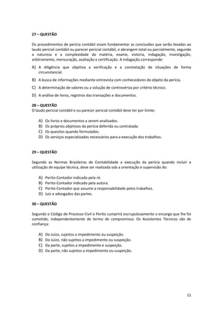 27 – QUESTÃO

Os procedimentos de perícia contábil visam fundamentar as conclusões que serão levadas ao
laudo pericial contábil ou parecer pericial contábil, e abrangem total ou parcialmente, segundo
a natureza e a complexidade da matéria, exame, vistoria, indagação, investigação,
arbitramento, mensuração, avaliação e certificação. A indagação corresponde:
A) A diligência que objetiva a verificação e a constatação de situações de forma
    circunstancial.
B) A busca de informações mediante entrevista com conhecedores do objeto da perícia.
C) A determinação de valores ou a solução de controvérsia por critério técnico.
D) A análise de livros, registros das transações e documentos.

28 – QUESTÃO
O laudo pericial contábil e ou parecer pericial contábil deve ter por limite:

    A)   Os livros e documentos a serem analisados.
    B)   Os próprios objetivos da perícia deferida ou contratada.
    C)   Os quesitos quando formulados.
    D)   Os serviços especializados necessários para a execução dos trabalhos.


29 – QUESTÃO

Segundo as Normas Brasileiras de Contabilidade a execução da perícia quando incluir a
utilização de equipe técnica, deve ser realizada sob a orientação e supervisão do:

    A)   Perito-Contador indicado pela ré.
    B)   Perito-Contador indicado pela autora.
    C)   Perito-Contador que assume a responsabilidade pelos trabalhos.
    D)   Juiz e advogados das partes.

30 – QUESTÃO

Segundo o Código de Processo Civil o Perito cumprirá escrupulosamente o encargo que lhe foi
cometido, independentemente de termo de compromisso. Os Assistentes Técnicos são de
confiança:

    A)   Do Juízo, sujeitos a impedimento ou suspeição.
    B)   Do Juízo, não sujeitos a impedimento ou suspeição.
    C)   Da parte, sujeitos a impedimento e suspeição.
    D)   Da parte, não sujeitos a impedimento ou suspeição.




                                                                                            11
 