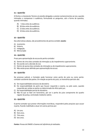 31 – QUESTÃO
O Perito e o Assistente Técnico só estarão obrigados a prestar esclarecimentos ao Juiz, quando
intimados a comparecer à audiência, formulando as perguntas, sob a forma de quesitos,
quando intimados:
     A)    5 dias antes da audiência.
     B)   30 dias antes da audiência.
     C)   15 dias antes da audiência.
     D)   10 dias antes da audiência.


32 – QUESTÃO
Das alternativas abaixo, são procedimentos de perícia contábil, exceto:
A)   Juramento.
B)   Vistoria.
C)   Indagação.
D)   Mensuração

33 – QUESTÃO
Prazo para apresentação da escusa do perito-contador:
A)   Dentro de cinco dias contados da intimação ou do impedimento superveniente.
B)   De acordo com a decisão do Juiz.
C)   Dentro de quinze dias contados da intimação ou do impedimento superveniente.
D)   Não existe prazo definido para apresentação da escusa.

34 – QUESTÃO

No processo judicial, o Contador pode funcionar como perito do juízo ou como perito-
contador assistente das partes. Em relação ao perito do juízo, os honorários periciais são:

A) De responsabilidade exclusiva do donatário.
B) De responsabilidade da parte que houver requerido o exame, ou pelo autor, quando
   requerido por ambas as partes ou determinado de ofício pelo juiz.
C) De responsabilidade parcial do donatário.
D) Não há que se falar em honorários, por ser o perito do juízo componente do quadro
   regular da justiça, contratado mediante salário.

35 – QUESTÃO

O perito-contador que prestar informações inverídicas, responderá pelos prejuízos que causar
à parte, ficando inabilitado a atuar em outras perícias por:

A)   Um ano.
B)   Dois anos.
C)   Três anos.
D)   Seis anos.


Fontes: Provas de ENADE e Exames de Suficiência já realizados.


                                                                                           12
 