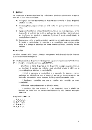 3 – QUESTÃO

De acordo com as Normas Brasileiras de Contabilidade aplicáveis aos trabalhos de Perícia
Contábil, o Laudo Pericial Contábil é:
     A) A indagação e a busca de informações, mediante conhecimento do objeto da perícia
        solicitada nos autos.
     B) A investigação e a pesquisa sobre o que está oculto por quaisquer circunstâncias nos
        autos.
     C) A peça escrita elaborada pelo perito assistente, na qual ele deve registrar, de forma
        abrangente, o conteúdo da perícia e particularizar os aspectos e as minudências
        que envolvam o seu objeto e as buscas de elementos de prova necessários para a
        conclusão do seu trabalho.
     D) O documento escrito no qual o perito deve registrar, de forma abrangente, o conteúdo
        da perícia e particularizar os aspectos e as minudências que envolvam o seu
        objeto e as buscas de elementos de prova necessários para a conclusão do seu
        trabalho.

4 – QUESTÃO

De acordo com NBC TP 01 – Perícia Contábil, o planejamento deve ser elaborado com base nos
quesitos e/ou no objeto da perícia.

Em relação aos objetivos do planejamento da pericia, julgue os itens abaixo como Verdadeiros
(V) ou Falsos (F) e em seguida, assinale a opção CORRETA.
        ( ) Conhecer o objeto da perícia, a fim de permitir a adoção de procedimentos
        que conduzam à revelação da verdade, a qual subsidiará o juízo, o árbitro ou o
        interessado a tomar a decisão a respeito da lide.
        (    ) Definir a natureza, a oportunidade e a extensão dos exames a serem
        realizados, em consonância com o objeto da perícia, os termos constantes da
        nomeação, dos quesitos ou da proposta de honorários oferecida pelo Perito.
        (    ) Estabelecer condições para que o trabalho seja cumprido no prazo
        estabelecido.
        (   ) Identificar a legislação aplicável ao objeto da perícia.
        (   ) Identificar fatos que possam vir a ser importantes para a solução da
        demanda de forma que não passem despercebidos ou não recebam a atenção
        necessária.

A sequência CORRETA é:
A)   V, V, V, V, V.
B)   F, F, F, F, V.
C)   F, V, V, F, F.
D)   V, F, F, F, F.




                                                                                           2
 