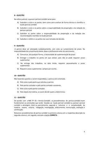 8 – QUESTÃO

Na esfera judicial, o parecer pericial contábil serve para:
    A) Subsidiar o Juízo e as partes, bem como para analisar de forma técnica e científica o
       laudo pericial contábil.
    B) Subsidiar o Juízo e as partes sobre a responsabilidade da preparação e da redação do
       parecer pericial.
    C) Subsidiar as partes sobre a responsabilidade da preparação e da redação das
       recomendações inseridas no laudo pericial.
    D) Subsidiar o árbitro e as partes nas suas tomadas de decisão.


9 – QUESTÃO
 A perícia deve ser planejada cuidadosamente, com vista ao cumprimento do prazo. Na
impossibilidade do cumprimento deste, deve o profissional antes do vencimento:
    A) Comunicar, de qualquer forma, a necessidade de suplementação de prazo.
    B) Entregar o trabalho no ponto em que estiver, pois não se pode requerer prazo
       suplementar.
    C)    Na entrega dos trabalhos, na data limite, requerer pessoalmente o prazo
         suplementar.
    D) Requerer prazo suplementar, sempre por escrito..


10 – QUESTÃO
Não havendo quesitos a serem respondidos, a perícia será orientada.
    A) Pelo Juízo e pela parte que solicitou a perícia.
    B) Pelo perito-contador e pelo perito-contador assistente.
    C) Pelo Juízo e pelo perito-contador.
    D) Pelo objeto da matéria, se assim decidir quem a determinou.

11 – QUESTÃO
De acordo com a NBC TP 01 – Perícia Contábil, os procedimentos de perícia contábil visam
fundamentar as conclusões que serão levadas ao laudo pericial contábil ou parecer pericial
contábil e abrangem, total ou parcialmente, segundo a natureza e a complexidade da
matéria, exame, vistoria, indagação, investigação, arbitramento, mensuração, avaliação e
certificação.
Relacione procedimentos de perícia contábil na primeira coluna com a respectiva descrição na
segunda coluna e, em seguida, assinale a opção CORRETA.




                                                                                          4
 
