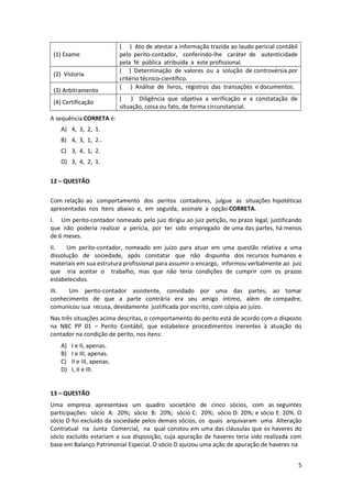 ( ) Ato de atestar a informação trazida ao laudo pericial contábil
 (1) Exame                  pelo perito-contador, conferindo-lhe caráter de autenticidade
                            pela fé pública atribuída a este profissional.
                            ( ) Determinação de valores ou a solução de controvérsia por
 (2) Vistoria
                            critério técnico-científico.
                            ( ) Análise de livros, registros das transações e documentos.
 (3) Arbitramento
                            ( ) Diligência que objetiva a verificação e a constatação de
 (4) Certificação
                            situação, coisa ou fato, de forma circunstancial.
A sequência CORRETA é:
   A) 4, 3, 2, 1.
   B) 4, 3, 1, 2..
   C) 3, 4, 1, 2.
   D) 3, 4, 2, 1.

12 – QUESTÃO

Com relação ao comportamento dos peritos contadores, julgue as situações hipotéticas
apresentadas nos itens abaixo e, em seguida, assinale a opção CORRETA.
I. Um perito-contador nomeado pelo juiz dirigiu ao juiz petição, no prazo legal, justificando
que não poderia realizar a perícia, por ter sido empregado de uma das partes, há menos
de 6 meses.
II.   Um perito-contador, nomeado em juízo para atuar em uma questão relativa a uma
dissolução de sociedade, após constatar que não dispunha dos recursos humanos e
materiais em sua estrutura profissional para assumir o encargo, informou verbalmente ao juiz
que iria aceitar o trabalho, mas que não teria condições de cumprir com os prazos
estabelecidos.
III.  Um perito-contador assistente, convidado por uma das partes, ao tomar
conhecimento de que a parte contrária era seu amigo íntimo, além de compadre,
comunicou sua recusa, devidamente justificada por escrito, com cópia ao juízo.
Nas três situações acima descritas, o comportamento do perito está de acordo com o disposto
na NBC PP 01 – Perito Contábil, que estabelece procedimentos inerentes à atuação do
contador na condição de perito, nos itens:
   A)   I e II, apenas.
   B)   I e III, apenas.
   C)   II e III, apenas.
   D)   I, II e III.


13 – QUESTÃO
Uma empresa apresentava um quadro societário de cinco sócios, com as seguintes
participações: sócio A: 20%; sócio B: 20%; sócio C: 20%; sócio D: 20%; e sócio E: 20%. O
sócio D foi excluído da sociedade pelos demais sócios, os quais arquivaram uma Alteração
Contratual na Junta Comercial, na qual constou em uma das cláusulas que os haveres do
sócio excluído estariam a sua disposição, cuja apuração de haveres teria sido realizada com
base em Balanço Patrimonial Especial. O sócio D ajuizou uma ação de apuração de haveres na


                                                                                                 5
 