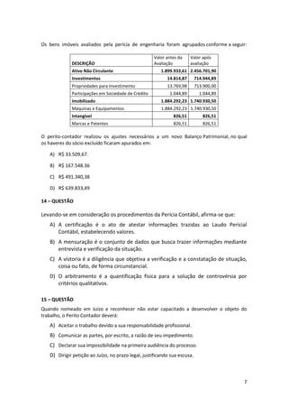 Os bens imóveis avaliados pela perícia de engenharia foram agrupados conforme a seguir:

                                                     Valor antes da    Valor após
             DESCRIÇÃO                               Avaliação         avaliação
             Ativo Não Circulante                       1.899.933,61 2.456.701,90
             Investimentos                                 14.814,87       714.944,89
             Propriedades para Investimento                13.769,98       713.900,00
             Participações em Sociedade de Crédito          1.044,89         1.044,89
             Imobilizado                                1.884.292,23 1.740.930,50
             Máquinas e Equipamentos                    1.884.292,23 1.740.930,50
             Intangível                                       826,51          826,51
             Marcas e Patentes                                826,51          826,51

O perito-contador realizou os ajustes necessários a um novo Balanço Patrimonial, no qual
os haveres do sócio excluído ficaram apurados em:

   A) R$ 33.509,67.

   B) R$ 167.548.36

   C) R$ 491.340,38

   D) R$ 639.833,49

14 – QUESTÃO

Levando-se em consideração os procedimentos da Perícia Contábil, afirma-se que:
   A) A certificação é o ato de atestar informações trazidas ao Laudo Pericial
      Contábil, estabelecendo valores.
   B) A mensuração é o conjunto de dados que busca trazer informações mediante
      entrevista e verificação da situação.
   C) A vistoria é a diligência que objetiva a verificação e a constatação de situação,
      coisa ou fato, de forma circunstancial.
   D) O arbitramento é a quantificação física para a solução de controvérsia por
      critérios qualitativos.

15 – QUESTÃO
Quando nomeado em Juízo e reconhecer não estar capacitado a desenvolver o objeto do
trabalho, o Perito Contador deverá:
   A) Aceitar o trabalho devido a sua responsabilidade profissional.
   B) Comunicar as partes, por escrito, a razão de seu impedimento.
   C) Declarar sua impossibilidade na primeira audiência do processo.
   D) Dirigir petição ao Juízo, no prazo legal, justificando sua escusa.



                                                                                        7
 