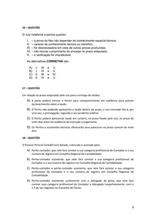 16 – QUESTÃO

O Juiz indeferirá a perícia quando:

    I. – a prova do fato não depender de conhecimento especial técnico.
    II. – carecer de conhecimento técnico ou científico.
    III. – for desnecessária em vista de outras provas produzidas.
    IV. – não houver cumprimento do encargo no prazo estipulado.
    V. – a verificação for impraticável.

    As alternativas CORRETAS são:

      A)   I,    III   e    V.
      B)   I,    IV    e    V.
      C)   II,   III   e   IV.
      D)   II,   IV    e    V.


17 – QUESTÃO

Em relação ao prazo estipulado pelo Juiz para a entrega de laudos:
    A) A parte poderá intimar o Perito para comparecimento em audiência para prestar
        esclarecimento sobre o laudo.
    B) O Perito não podendo apresentar o laudo dentro do prazo, o Juiz conceder-lhe-á, por
        uma vez, a prorrogação, segundo o seu prudente arbítrio.
    C) O Perito poderá apresentar laudo em cartório, no prazo fixado pelo Juiz, no prazo de
        vinte dias antes da audiência de instrução e julgamento.
    D) Os Peritos e assistentes técnicos oferecerão seus pareceres no prazo comum de vinte
        dias.

18 – QUESTÃO

O Parecer Pericial Contábil será datado, rubricado e assinado pelo:
    A) Perito contador, que nele fará constar a sua categoria profissional de Contador e o seu
        número de registro em Conselho Regional de Contabilidade.
    B) Perito-contador assistente, que nele fará constar a sua categoria profissional de
        Contador e o seu número de registro em Conselho Regional de Contabilidade.
    C) Perito-contador e perito-contador assistente, que nele fará constar a sua categoria
        profissional de Contador e o seu número de registro em Conselho Regional de
        Contabilidade.
    D) Perito-contador assistente, juntamente com o advogado da parte, que nele fará
        constar suas categoria profissional de Contador e Advogado respectivamente, com o
        n.º de seu registros no Conselho de Classe.




                                                                                            8
 