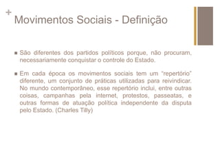 + 
Movimentos Sociais - Definição 
 São diferentes dos partidos políticos porque, não procuram, 
necessariamente conquistar o controle do Estado. 
 Em cada época os movimentos sociais tem um “repertório” 
diferente, um conjunto de práticas utilizadas para reivindicar. 
No mundo contemporâneo, esse repertório inclui, entre outras 
coisas, campanhas pela internet, protestos, passeatas, e 
outras formas de atuação política independente da disputa 
pelo Estado. (Charles Tilly) 
 