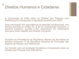 + 
Direitos Humanos e Cidadania. 
A Convenção da ONU sobre os Direitos das Pessoas com 
Deficiência foi incorporada à legislação brasileira em 2008. 
Esta convenção tem equivalência na emenda constitucional, nos 
termos previstos no Artigo 5o, § 3o da Constituição brasileira, o 
governo brasileiro, quando o fez, reconheceu um instrumento 
que gera maior respeito aos Direitos Humanos. 
Iniciativa da Presidência da República, através da Secretaria de 
Direitos Humanos. E da Secretaria Nacional de Promoção dos 
Direitos da Pessoa com Deficiência. 
Foi firmado com um protocolo facultativo à Convenção sobre os 
Direitos das Pessoas com Deficiência. 
 