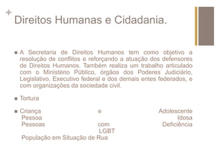 + 
Direitos Humanas e Cidadania. 
 A Secretaria de Direitos Humanos tem como objetivo a 
resolução de conflitos e reforçando a atuação dos defensores 
de Direitos Humanos. Também realiza um trabalho articulado 
com o Ministério Público, órgãos dos Poderes Judiciário, 
Legislativo, Executivo federal e dos demais entes federados, e 
com organizações da sociedade civil. 
 Tortura 
 Criança e Adolescente 
Pessoa Idosa 
Pessoas com Deficiência 
LGBT 
População em Situação de Rua 
 