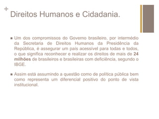 + 
Direitos Humanos e Cidadania. 
 Um dos compromissos do Governo brasileiro, por intermédio 
da Secretaria de Direitos Humanos da Presidência da 
República, é assegurar um país acessível para todas e todos, 
o que significa reconhecer e realizar os direitos de mais de 24 
milhões de brasileiros e brasileiras com deficiência, segundo o 
IBGE. 
 Assim está assumindo a questão como de política pública bem 
como representa um diferencial positivo do ponto de vista 
institucional. 
 