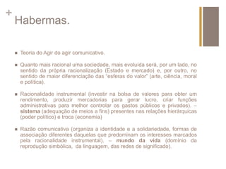 + 
Habermas. 
 Teoria do Agir do agir comunicativo. 
 Quanto mais racional uma sociedade, mais evoluída será, por um lado, no 
sentido da própria racionalização (Estado e mercado) e, por outro, no 
sentido de maior diferenciação das “esferas do valor” (arte, ciência, moral 
e política). 
 Racionalidade instrumental (investir na bolsa de valores para obter um 
rendimento, produzir mercadorias para gerar lucro, criar funções 
administrativas para melhor controlar os gastos públicos e privados). – 
sistema (adequação de meios a fins) presentes nas relações hierárquicas 
(poder político) e troca (economia) 
 Razão comunicativa (organiza a identidade e a solidariedade, formas de 
associação diferentes daquelas que predominam os interesses marcados 
pela racionalidade instrumental). – mundo da vida (domínio da 
reprodução simbólica, da linguagem, das redes de significado). 
 