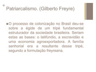 + 
Patriarcalismo. (Gilberto Freyre) 
O processo de colonização no Brasil deu-se 
sobre a égide de um tripé fundamental 
estruturador da sociedade brasileira. Seriam 
estas as bases: o latifúndio, a escravidão e 
uma economia agroexportadora. A família 
senhorial era a resultante desse tripé, 
segundo a formulação freyreana. 
 