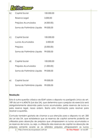 b)    Capital Social                100.000,00

      Reserva Legal                 3.000,00

      Prejuízos Acumulados          (4.000,00)

      Soma do Patrimônio Líquido    99.000,00



c)    Capital Social                100.000,00

      Lucros Acumulados               2.000,00

      Prejuízos                     (3.000,00)

      Soma do Patrimônio Líquido    99.000,00



d)    Capital Social                100.000,00

      Prejuízos Acumulados          (1.000,00)

      Soma do Patrimônio Líquido    99.000,00



e)    Capital Social                99.000,00

      Soma do Patrimônio Líquido    99.000,00



Resolução

Esta é outra questão clássica da ESAF sobre o disposto no parágrafo único do art.
189 da Lei no 6.404/76 (Lei das SA), que determina que o prejuízo do exercício será
obrigatoriamente absorvido pelos lucros acumulados, pelas reservas de lucros e
pela reserva legal, nessa ordem. Basta esta informação para resolver para
resolver a questão.

Contudo também gostaria de chamar a sua atenção para o disposto no art. 200
da Lei das SA, que estabelece que as reservas de capital somente poderão ser
utilizadas para absorção de prejuízos que ultrapassarem os lucros acumulados e
as reservas de lucros, ou seja, a utilização das reservas de capital na absorção de
prejuízos somente ocorre se os referidos prejuízos ultrapassarem os lucros
      2 http://www.euvoupassar.com.br                       Eu Vou Passar – e você?
 