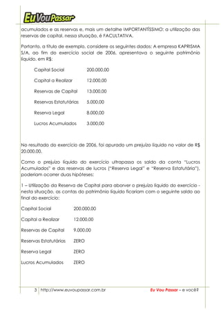 acumulados e as reservas e, mais um detalhe IMPORTANTÍSSIMO: a utilização das
reservas de capital, nessa situação, é FACULTATIVA.

Portanto, a título de exemplo, considere os seguintes dados: A empresa KAPRISMA
S/A, ao fim do exercício social de 2006, apresentava o seguinte patrimônio
líquido, em R$:

      Capital Social              200.000,00

      Capital a Realizar          12.000,00

      Reservas de Capital         13.000,00

      Reservas Estatutárias       5.000,00

      Reserva Legal               8.000,00

      Lucros Acumulados           3.000,00



No resultado do exercício de 2006, foi apurado um prejuízo líquido no valor de R$
20.000,00.

Como o prejuízo líquido do exercício ultrapassa os saldo da conta “Lucros
Acumulados” e das reservas de lucros (“Reserva Legal” e “Reserva Estatutária”),
poderiam ocorrer duas hipóteses:

1 – Utilização da Reserva de Capital para aborver o prejuízo líquido do exercício -
nesta situação, as contas do patrimônio líquido ficariam com o seguinte saldo ao
final do exercício:

Capital Social             200.000,00

Capital a Realizar         12.000,00

Reservas de Capital        9.000,00

Reservas Estatutárias      ZERO

Reserva Legal              ZERO

Lucros Acumulados          ZERO




      3 http://www.euvoupassar.com.br                       Eu Vou Passar – e você?
 