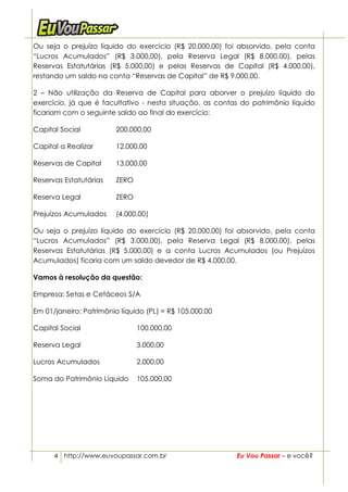 Ou seja o prejuízo líquido do exercício (R$ 20.000,00) foi absorvido, pela conta
“Lucros Acumulados” (R$ 3.000,00), pela Reserva Legal (R$ 8.000,00), pelas
Reservas Estatutárias (R$ 5.000,00) e pelas Reservas de Capital (R$ 4.000,00),
restando um saldo na conta “Reservas de Capital” de R$ 9.000,00.

2 – Não utilização da Reserva de Capital para aborver o prejuízo líquido do
exercício, já que é facultativo - nesta situação, as contas do patrimônio líquido
ficariam com o seguinte saldo ao final do exercício:

Capital Social          200.000,00

Capital a Realizar      12.000,00

Reservas de Capital     13.000,00

Reservas Estatutárias   ZERO

Reserva Legal           ZERO

Prejuízos Acumulados    (4.000,00)

Ou seja o prejuízo líquido do exercício (R$ 20.000,00) foi absorvido, pela conta
“Lucros Acumulados” (R$ 3.000,00), pela Reserva Legal (R$ 8.000,00), pelas
Reservas Estatutárias (R$ 5.000,00) e a conta Lucros Acumulados (ou Prejuízos
Acumulados) ficaria com um saldo devedor de R$ 4.000,00.

Vamos à resolução da questão:

Empresa: Setas e Cetáceos S/A

Em 01/janeiro: Patrimônio líquido (PL) = R$ 105.000,00

Capital Social                 100.000,00

Reserva Legal                  3.000,00

Lucros Acumulados              2.000,00

Soma do Patrimônio Líquido     105.000,00




      4 http://www.euvoupassar.com.br                     Eu Vou Passar – e você?
 