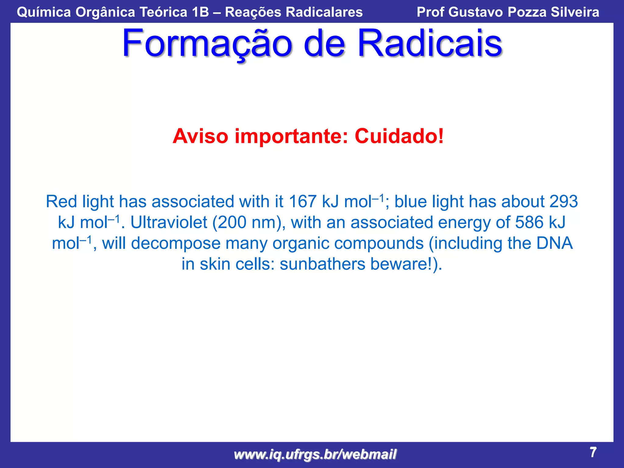 Química Orgânica Teórica 1B – Reações Radicalares

Prof Gustavo Pozza Silveira

Formação de Radicais
Aviso importante: Cuidado!
Red light has associated with it 167 kJ mol–1; blue light has about 293
kJ mol–1. Ultraviolet (200 nm), with an associated energy of 586 kJ
mol–1, will decompose many organic compounds (including the DNA
in skin cells: sunbathers beware!).

www.iq.ufrgs.br/webmail

7

 