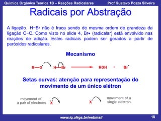 Química Orgânica Teórica 1B – Reações Radicalares

Prof Gustavo Pozza Silveira

Radicais por Abstração
A ligação H−Br não é fraca sendo de mesma ordem de grandeza da
ligação C−C. Como visto no slide 4, Br (radicalar) está envolvido nas
reações de adição. Estes radicais podem ser gerados a partir de
peróxidos radicalares.

Mecanismo

Setas curvas: atenção para representação do
movimento de um único elétron

www.iq.ufrgs.br/webmail

10

 