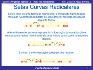 Química Orgânica Teórica 1B – Reações Radicalares

Prof Gustavo Pozza Silveira

Setas Curvas Radicalares
Existe mais de uma forma de representar a meia seta numa reação
radicalar. A abstração radicalar do slide anterior foi representada na
seguinte forma:

Alternativamente, pode-se representar a formação da nova ligação e
consequente radical livre a partir de duas meias setas como no exemplo
abaixo.

E ainda, a movimentação completa dos radicais:

www.iq.ufrgs.br/webmail

11

 
