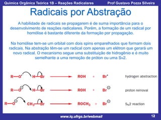 Química Orgânica Teórica 1B – Reações Radicalares

Prof Gustavo Pozza Silveira

Radicais por Abstração
A habilidade de radicais se propagarem é de suma importância para o
desenvolvimento de reações radicalares. Porém, a formação de um radical por
homólise é bastante diferente da formação por propagação.
Na homólise tem-se um orbital com dois spins emparelhados que formam dois
radicais. Na abstração têm-se um radical com apenas um elétron que gerará um
novo radical. O mecanismo segue uma substituição de hidrogênio e é muito
semelhante a uma remoção de próton ou uma SN2.

www.iq.ufrgs.br/webmail

12

 