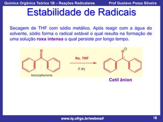 Química Orgânica Teórica 1B – Reações Radicalares

Prof Gustavo Pozza Silveira

Estabilidade de Radicais
Secagem de THF com sódio metálico. Após reagir com a água do
solvente, sódio forma o radical estável o qual resulta na formação de
uma solução roxa intensa o qual persiste por longo tempo.

Cetil ânion

www.iq.ufrgs.br/webmail

18

 