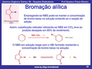 Química Orgânica Teórica 1B – Reações Radicalares

Prof Gustavo Pozza Silveira

Bromação alílica
Empregando-se NBS pode-se manter a concentração
de bromo baixa na solução evitando-se a reação de
adição.
Assim, substituição radicalar utilizando-se NBS em CCl4 leva ao
produto desejado em 85% de rendimento.

O NBS em solução reage com o HBr formado mantendo a
concentração de bromo baixa na solução.

www.iq.ufrgs.br/webmail

23

 