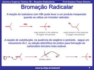 Química Orgânica Teórica 1B – Reações Radicalares

Prof Gustavo Pozza Silveira

Bromação Radicalar
A reação do isobuteno com HBr pode levar a um produto inesperado
quando se utiliza um iniciador radicalar.

A reação de substituição, na ausência de oxigênio e peróxido, segue um
mecanismo SN1, ou adição eletrofílica do próton para formação do
carbocátion terciário mais estável.

www.iq.ufrgs.br/webmail

4

 