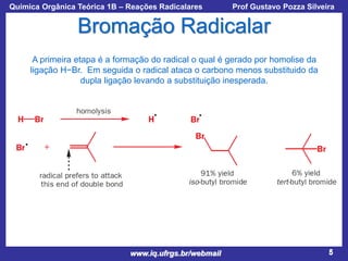 Química Orgânica Teórica 1B – Reações Radicalares

Prof Gustavo Pozza Silveira

Bromação Radicalar
A primeira etapa é a formação do radical o qual é gerado por homolise da
ligação H−Br. Em seguida o radical ataca o carbono menos substituido da
dupla ligação levando a substituição inesperada.

www.iq.ufrgs.br/webmail

5

 