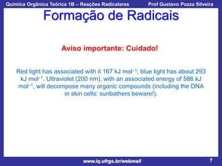 Química Orgânica Teórica 1B – Reações Radicalares

Prof Gustavo Pozza Silveira

Formação de Radicais
Aviso importante: Cuidado!
Red light has associated with it 167 kJ mol–1; blue light has about 293
kJ mol–1. Ultraviolet (200 nm), with an associated energy of 586 kJ
mol–1, will decompose many organic compounds (including the DNA
in skin cells: sunbathers beware!).

www.iq.ufrgs.br/webmail

7

 