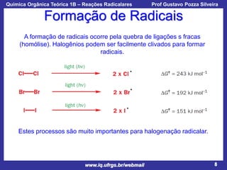 Química Orgânica Teórica 1B – Reações Radicalares

Prof Gustavo Pozza Silveira

Formação de Radicais
A formação de radicais ocorre pela quebra de ligações s fracas
(homólise). Halogênios podem ser facilmente clivados para formar
radicais.

Estes processos são muito importantes para halogenação radicalar.

www.iq.ufrgs.br/webmail

8

 