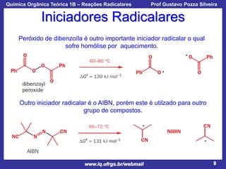 Química Orgânica Teórica 1B – Reações Radicalares

Prof Gustavo Pozza Silveira

Iniciadores Radicalares
Peróxido de dibenzoíla é outro importante iniciador radicalar o qual
sofre homólise por aquecimento.

Outro iniciador radicalar é o AIBN, porém este é utilzado para outro
grupo de compostos.

www.iq.ufrgs.br/webmail

9

 