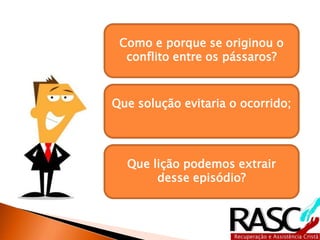 Como e porque se originou o
conflito entre os pássaros?
Que solução evitaria o ocorrido;
Que lição podemos extrair
desse episódio?
 