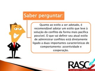 Saber perguntar:
Quanto ao estilo a ser adotado, é
recomendável adotar um estilo que leve à
solução do conflito da forma mais pacífica
possível. O que vai definir seu atual estilo
de administrar conflitos está diretamente
ligado a duas importantes características de
comportamento: assertividade e
cooperação.
 