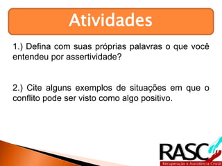 Atividades
1.) Defina com suas próprias palavras o que você
entendeu por assertividade?
2.) Cite alguns exemplos de situações em que o
conflito pode ser visto como algo positivo.
 