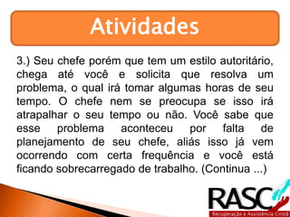 Atividades
3.) Seu chefe porém que tem um estilo autoritário,
chega até você e solicita que resolva um
problema, o qual irá tomar algumas horas de seu
tempo. O chefe nem se preocupa se isso irá
atrapalhar o seu tempo ou não. Você sabe que
esse problema aconteceu por falta de
planejamento de seu chefe, aliás isso já vem
ocorrendo com certa frequência e você está
ficando sobrecarregado de trabalho. (Continua ...)
 