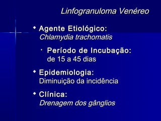 Linfogranuloma Venéreo
 Agente Etiológico:
  Chlamydia trachomatis
  
      Período de Incubação:
      de 15 a 45 dias
 Epidemiologia:
  Diminuição da incidência
 Clínica:
  Drenagem dos gânglios
 