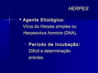 HERPES

 Agente Etiológico:
  Vírus do Herpes simples ou
  Herpesvirus hominis (DNA).

  
      Período de Incubação:
      Difícil a determinação
      precisa.
 