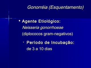 Gonorréia (Esquentamento)

 Agente Etiológico:
 Neisseria gonorrhoeae
 (diplococos gram-negativos)
  
      Período de Incubação:
      de 3 a 10 dias
 